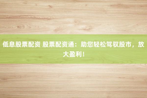 低息股票配资 股票配资通：助您轻松驾驭股市，放大盈利！