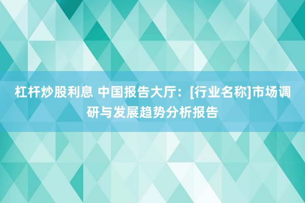 杠杆炒股利息 中国报告大厅：[行业名称]市场调研与发展趋势分析报告