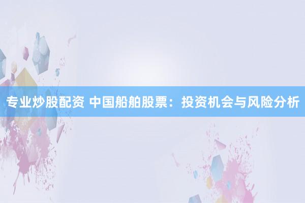 专业炒股配资 中国船舶股票：投资机会与风险分析