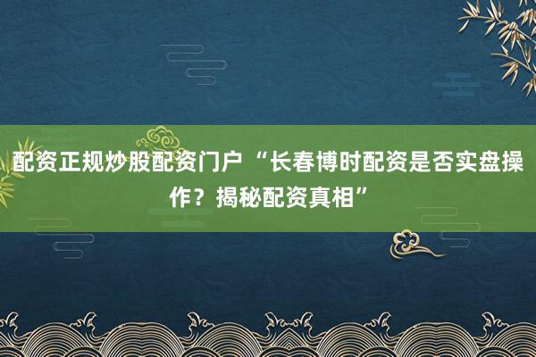 配资正规炒股配资门户 “长春博时配资是否实盘操作？揭秘配资真相”