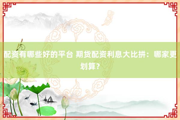 配资有哪些好的平台 期货配资利息大比拼：哪家更划算？