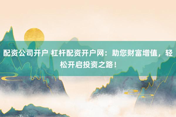 配资公司开户 杠杆配资开户网：助您财富增值，轻松开启投资之路！