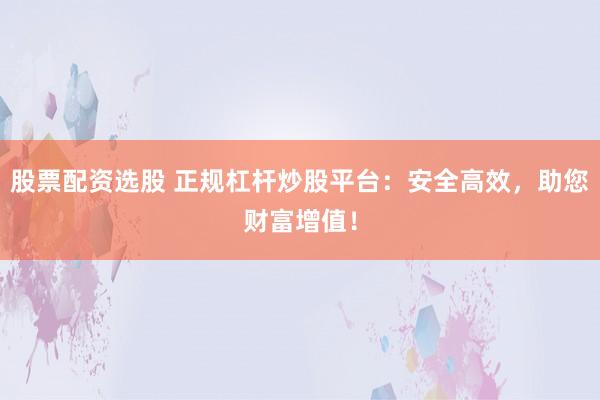 股票配资选股 正规杠杆炒股平台：安全高效，助您财富增值！