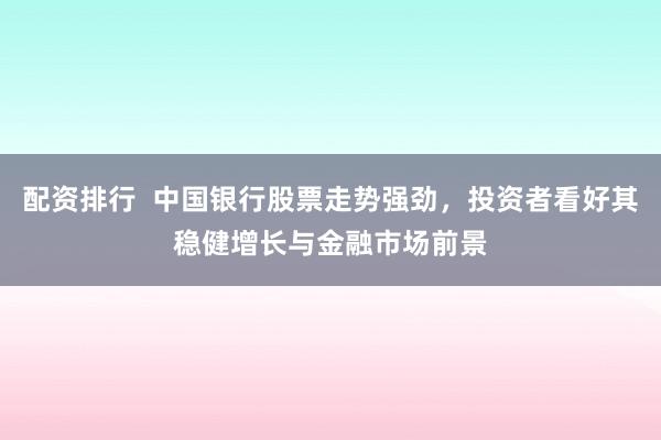 配资排行  中国银行股票走势强劲，投资者看好其稳健增长与金融市场前景