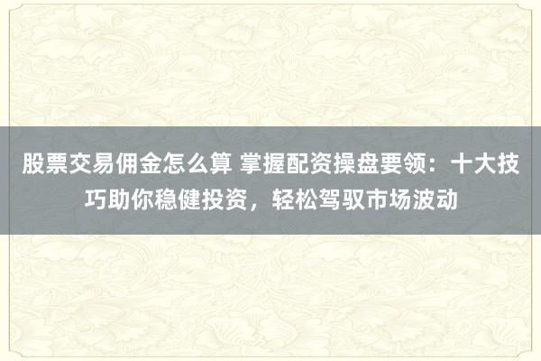股票交易佣金怎么算 掌握配资操盘要领：十大技巧助你稳健投资，轻松驾驭市场波动