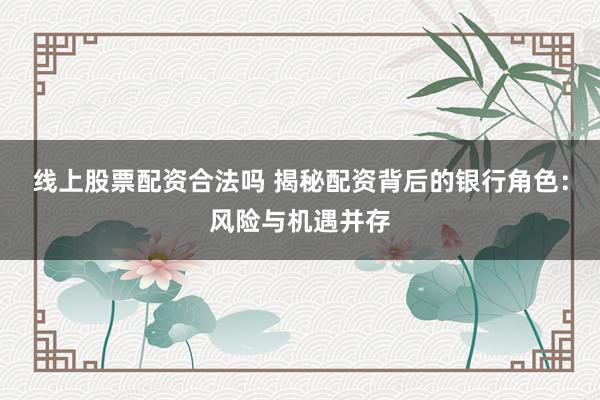 线上股票配资合法吗 揭秘配资背后的银行角色：风险与机遇并存