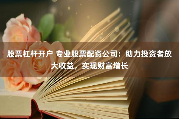 股票杠杆开户 专业股票配资公司：助力投资者放大收益，实现财富增长
