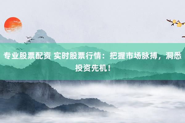 专业股票配资 实时股票行情：把握市场脉搏，洞悉投资先机！