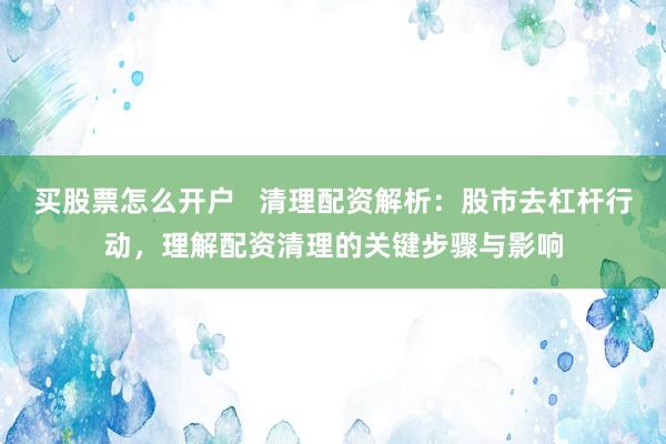 买股票怎么开户   清理配资解析：股市去杠杆行动，理解配资清理的关键步骤与影响