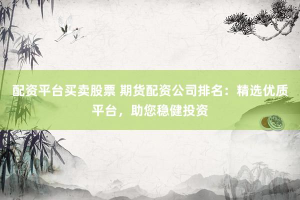 配资平台买卖股票 期货配资公司排名：精选优质平台，助您稳健投资