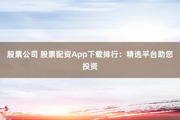 股票公司 股票配资App下载排行：精选平台助您投资