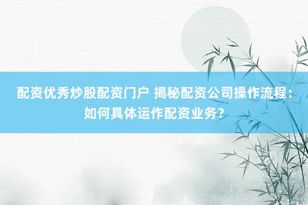 配资优秀炒股配资门户 揭秘配资公司操作流程：如何具体运作配资业务？