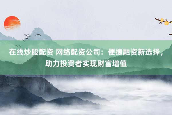 在线炒股配资 网络配资公司：便捷融资新选择，助力投资者实现财富增值