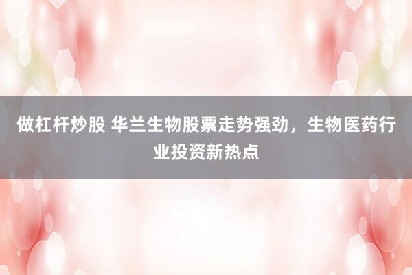 做杠杆炒股 华兰生物股票走势强劲，生物医药行业投资新热点