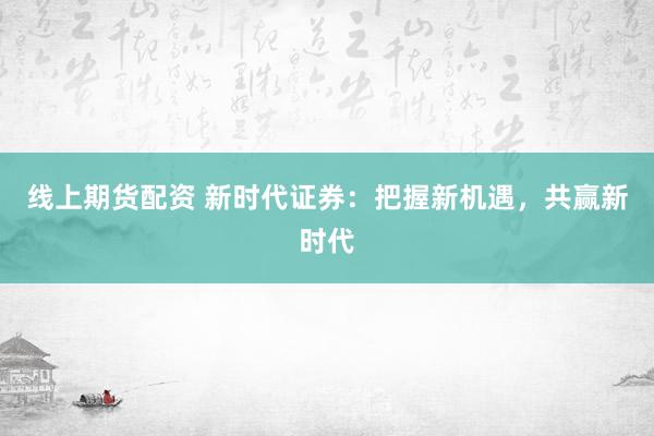线上期货配资 新时代证券：把握新机遇，共赢新时代