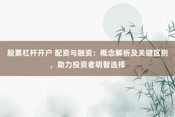 股票杠杆开户 配资与融资：概念解析及关键区别，助力投资者明智选择