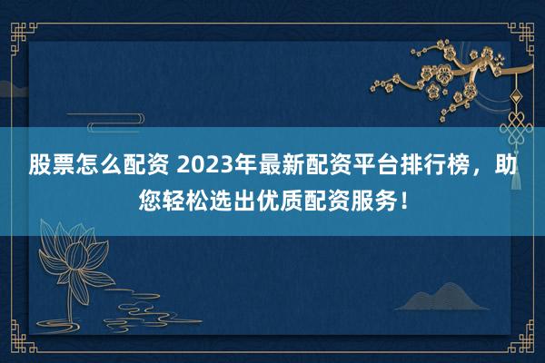 股票怎么配资 2023年最新配资平台排行榜，助您轻松选出优质配资服务！