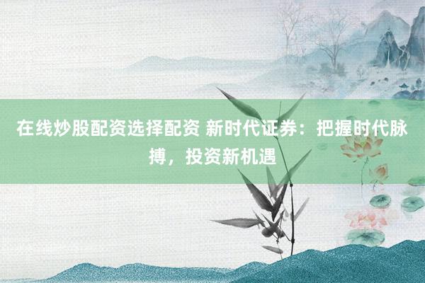 在线炒股配资选择配资 新时代证券：把握时代脉搏，投资新机遇