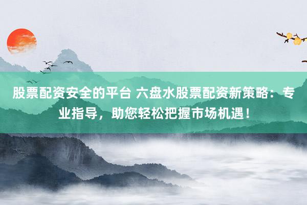 股票配资安全的平台 六盘水股票配资新策略：专业指导，助您轻松把握市场机遇！