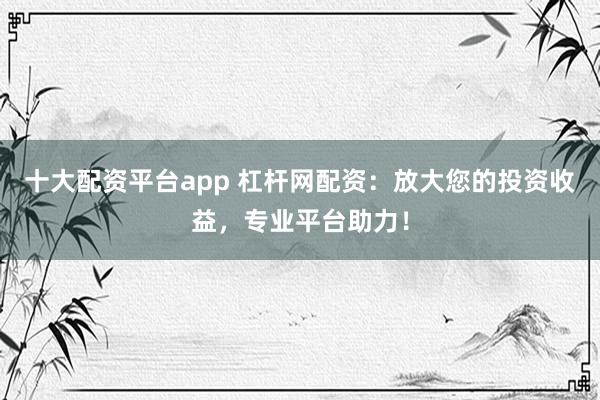 十大配资平台app 杠杆网配资：放大您的投资收益，专业平台助力！