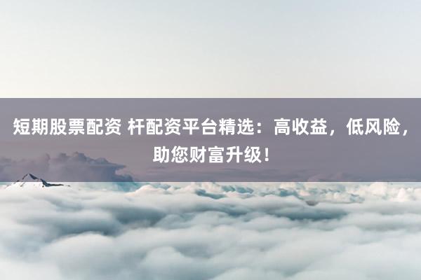 短期股票配资 杆配资平台精选：高收益，低风险，助您财富升级！