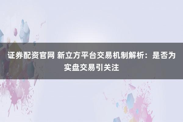 证券配资官网 新立方平台交易机制解析：是否为实盘交易引关注