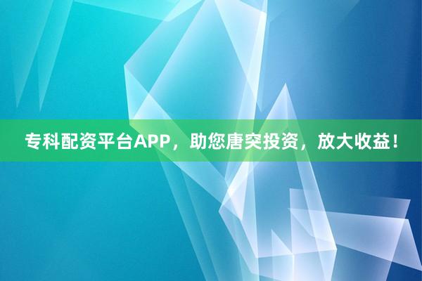 专科配资平台APP，助您唐突投资，放大收益！