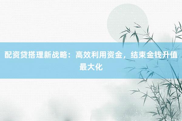 配资贷搭理新战略:高效利用资金,结束金钱升值最大化