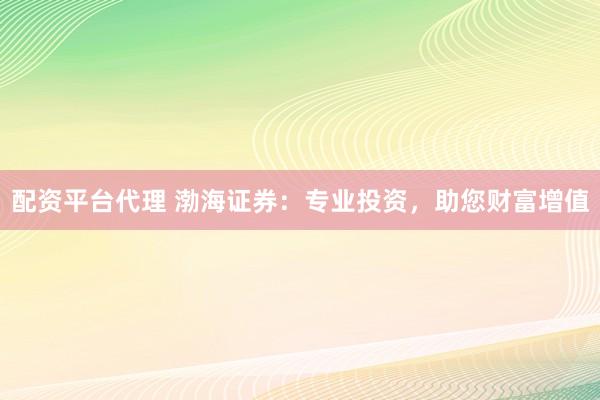 配资平台代理 渤海证券：专业投资，助您财富增值
