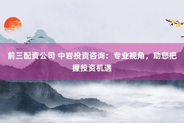 前三配资公司 中岩投资咨询：专业视角，助您把握投资机遇