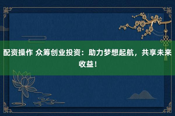 配资操作 众筹创业投资：助力梦想起航，共享未来收益！