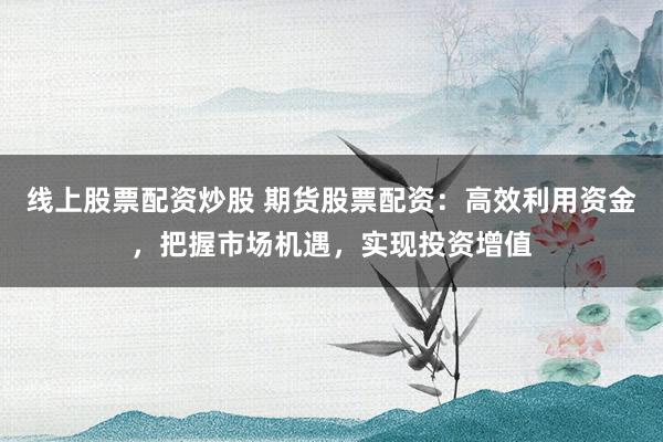 线上股票配资炒股 期货股票配资：高效利用资金，把握市场机遇，实现投资增值