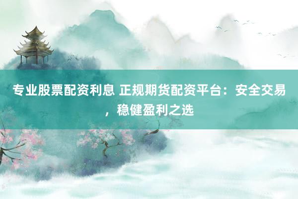 专业股票配资利息 正规期货配资平台：安全交易，稳健盈利之选