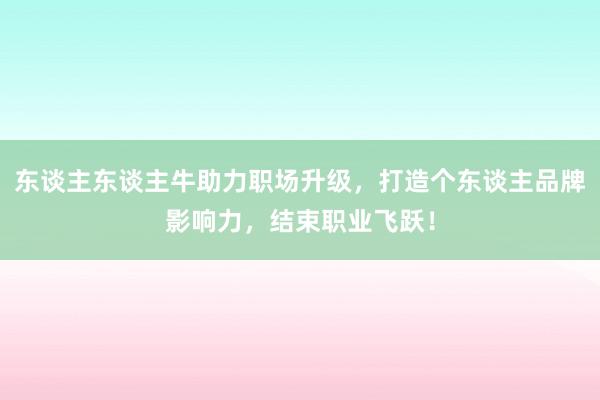 东谈主东谈主牛助力职场升级，打造个东谈主品牌影响力，结束职业飞跃！