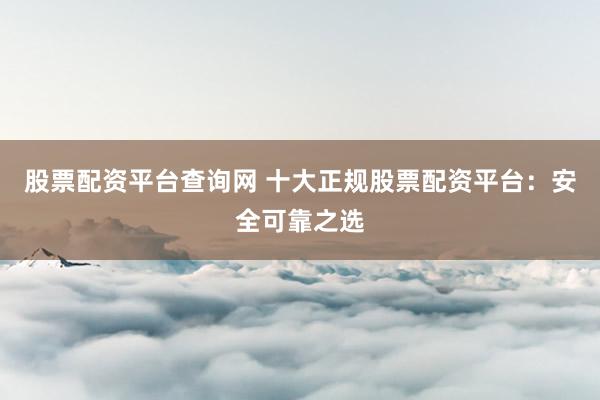 股票配资平台查询网 十大正规股票配资平台：安全可靠之选