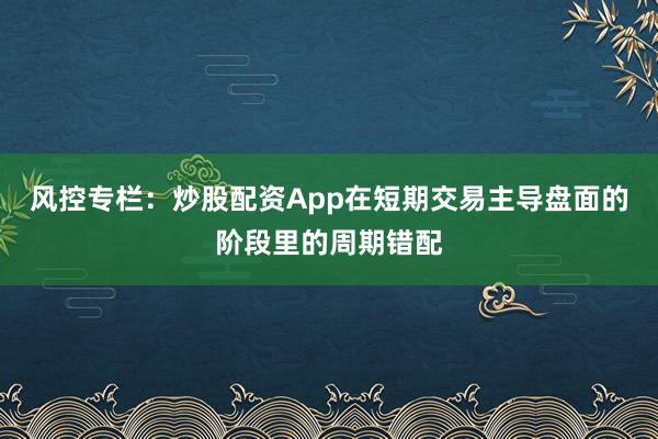 风控专栏：炒股配资App在短期交易主导盘面的阶段里的周期错配