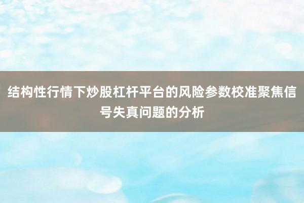 结构性行情下炒股杠杆平台的风险参数校准聚焦信号失真问题的分析