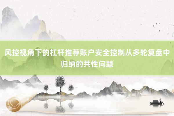 风控视角下的杠杆推荐账户安全控制从多轮复盘中归纳的共性问题