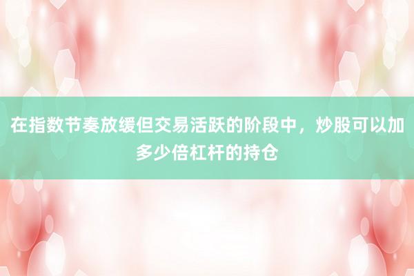 在指数节奏放缓但交易活跃的阶段中，炒股可以加多少倍杠杆的持仓