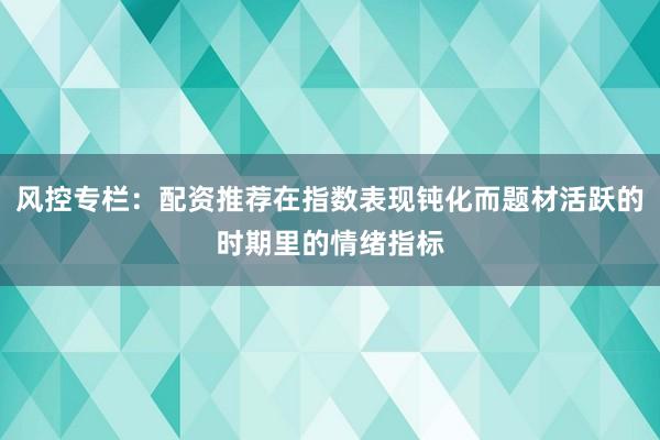 风控专栏：配资推荐在指数表现钝化而题材活跃的时期里的情绪指标