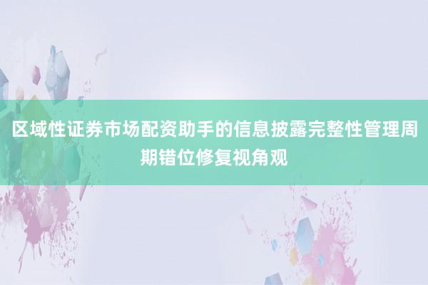 区域性证券市场配资助手的信息披露完整性管理周期错位修复视角观