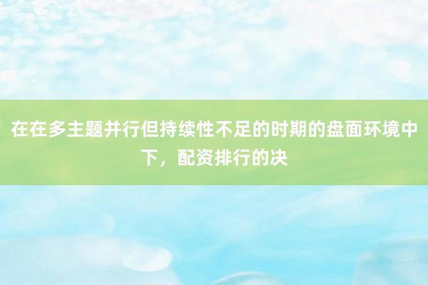 在在多主题并行但持续性不足的时期的盘面环境中下，配资排行的决