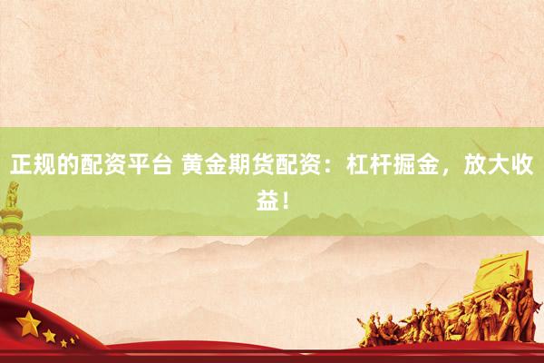 正规的配资平台 黄金期货配资：杠杆掘金，放大收益！
