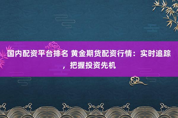 国内配资平台排名 黄金期货配资行情：实时追踪，把握投资先机