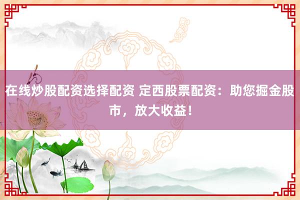 在线炒股配资选择配资 定西股票配资：助您掘金股市，放大收益！