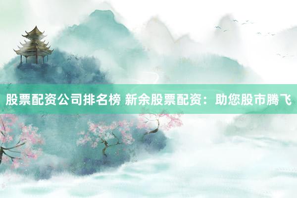 股票配资公司排名榜 新余股票配资：助您股市腾飞