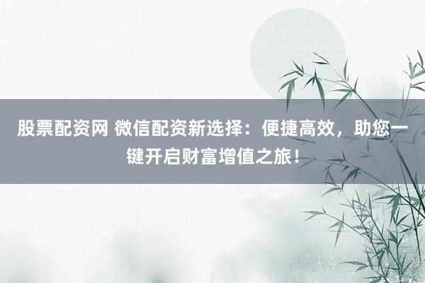 股票配资网 微信配资新选择：便捷高效，助您一键开启财富增值之旅！
