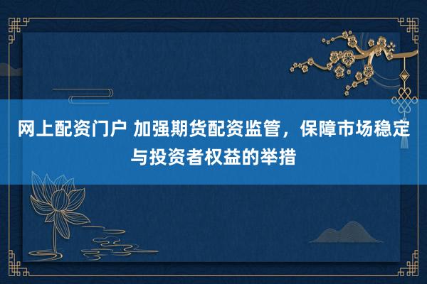 网上配资门户 加强期货配资监管，保障市场稳定与投资者权益的举措