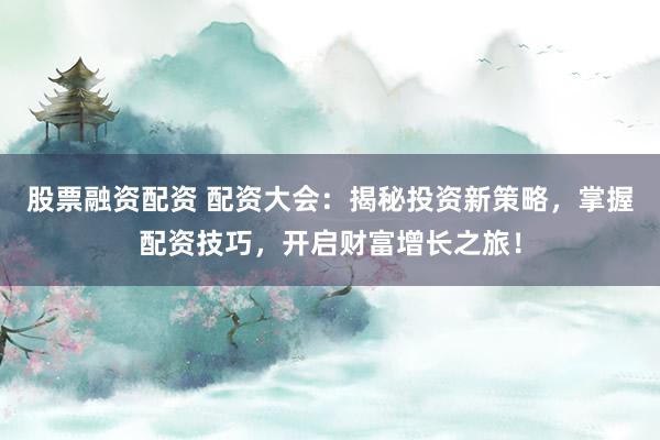 股票融资配资 配资大会：揭秘投资新策略，掌握配资技巧，开启财富增长之旅！