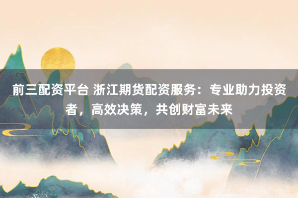 前三配资平台 浙江期货配资服务:专业助力投资者,高效决策,共创财富未来